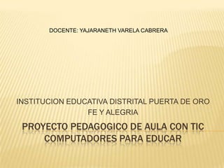 DOCENTE: YAJARANETH VARELA CABRERA




INSTITUCION EDUCATIVA DISTRITAL PUERTA DE ORO
                FE Y ALEGRIA
 PROYECTO PEDAGOGICO DE AULA CON TIC
     COMPUTADORES PARA EDUCAR
 