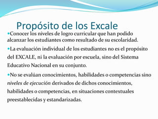 Propósito de los Excale
Conocer los niveles de logro curricular que han podido
alcanzar los estudiantes como resultado de su escolaridad.
La evaluación individual de los estudiantes no es el propósito
del EXCALE, ni la evaluación por escuela, sino del Sistema
Educativo Nacional en su conjunto.
No se evalúan conocimientos, habilidades o competencias sino
niveles de ejecución derivados de dichos conocimientos,
habilidades o competencias, en situaciones contextuales
preestablecidas y estandarizadas.
 