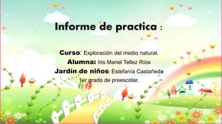 Informe de practica :
Curso: Exploración del medio natural.
Alumna: Iris Mariel Tellez Ríos
Jardín de niños: Estefanía Castañeda
1er grado de preescolar.
 
