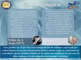 ACTO DE COMERCIOActo jurídico en el que hay una manifestación de voluntad expresada por comerciantes, ya sea por una persona física o moral, y que su consecuencia es producir efectos jurídicos dentro de la esfera mercantil, por lo que uno de ellos enajena y el otro adquiere mercancías o servicios
