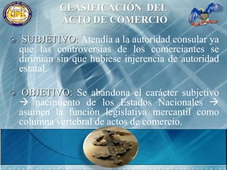 CLASIFICACIÓN  DEL ACTO DE COMERCIO SUBJETIVO: Atendía a la autoridad consular ya que las controversias de los comerciantes se dirimían sin que hubiese injerencia de autoridad estatal.