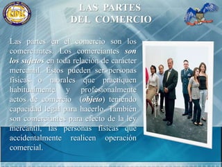 LAS  PARTES DEL  COMERCIOLas partes en el comercio son los comerciantes. Los comerciantes son los sujetos en toda relación de carácter mercantil. Éstos pueden ser personas físicas o morales que practiquen habitualmente y profesionalmente actos de comercio  (objeto) teniendo capacidad legal para hacerlo. También son comerciantes para efecto de la ley mercantil, las personas físicas que accidentalmente realicen operación comercial.