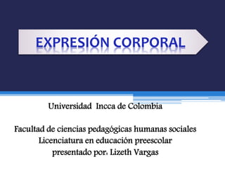 Universidad Incca de Colombia
Facultad de ciencias pedagógicas humanas sociales
Licenciatura en educación preescolar
presentado por: Lizeth Vargas
EXPRESIÓN CORPORAL
 