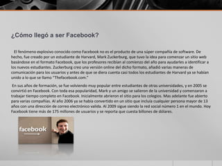 ¿Cómo llegó a ser Facebook?

  El fenómeno explosivo conocido como Facebook no es el producto de una súper compañía de software. De
hecho, fue creado por un estudiante de Harvard, Mark Zuckerburg, que tuvo la idea para comenzar un sitio web
basándose en el formato Facebook, que los profesores recibían al comienzo del año para ayudarles a identificar a
los nuevos estudiantes. Zuckerburg creo una versión online del dicho formato, añadió varias maneras de
comunicación para los usuarios y antes de que se diera cuenta casi todos los estudiantes de Harvard ya se habían
unido a lo que se llamo “Thefacebook.com.”
 En sus años de formación, se fue volviendo muy popular entre estudiantes de otras universidades, y en 2005 se
convirtió en Facebook. Con toda esa popularidad, Mark y un amigo se salieron de la universidad y comenzaron a
trabajar tiempo completo en Facebook. Inicialmente abrieron el sitio para los colegios. Mas adelante fue abierto
para varias compañías. Al año 2006 ya se había convertido en un sitio que incluía cualquier persona mayor de 13
años con una dirección de correo electrónico valida. Al 2009 sigue siendo la red social número 1 en el mundo. Hoy
Facebook tiene más de 175 millones de usuarios y se reporta que cuesta billones de dólares.
 