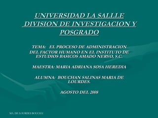 UNIVERSIDAD LA SALLLE
         DIVISION DE INVESTIGACION Y
                  POSGRADO
             TEMA: EL PROCESO DE ADMINISTRACION
            DEL FACTOR HUMANO EN EL INSTITUTO DE
              ESTUDIOS BASICOS AMADO NERVO, S.C.

              MAESTRA: MARIA ADRIANA SOSA HEREDIA

                ALUMNA: BOUCHAN SALINAS MARIA DE
                           LOURDES.

                                 AGOSTO DEL 2008



MA. DE LOURDES BOUCHAN SALINAS
 