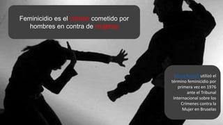 Feminicidio es el crimen cometido por
hombres en contra de mujeres
Diana Russell utilizó el
término feminicidio por
primera vez en 1976
ante el Tribunal
Internacional sobre los
Crímenes contra la
Mujer en Bruselas
 