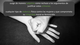 surge de manera subjetiva como rechazo a los argumentos de
justificar estos crímenes
cualquier tipo de violencia física contra las mujeres y que comprometa
su integridad moral es feminicidio
 
