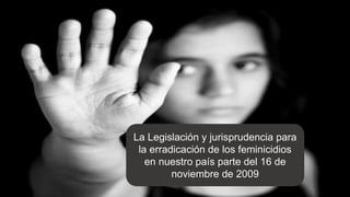 La Legislación y jurisprudencia para
la erradicación de los feminicidios
en nuestro país parte del 16 de
noviembre de 2009
 