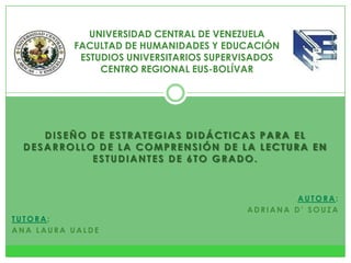 DISEÑO DE ESTRATEGIAS DIDÁCTICAS PARA EL
DESARROLLO DE LA COMPRENSIÓN DE LA LECTURA EN
ESTUDIANTES DE 6TO GRADO.
UNIVERSIDAD CENTRAL DE VENEZUELA
FACULTAD DE HUMANIDADES Y EDUCACIÓN
ESTUDIOS UNIVERSITARIOS SUPERVISADOS
CENTRO REGIONAL EUS-BOLÍVAR
A U T O R A :
A D R I A N A D ’ S O U Z A
T U T O R A :
A N A L A U R A U A L D E
 