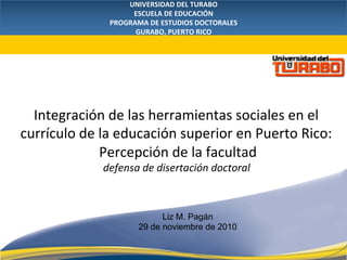 UNIVERSIDAD DEL TURABO 
ESCUELA DE EDUCACIÓN 
PROGRAMA DE ESTUDIOS DOCTORALES 
GURABO, PUERTO RICO 
 
Integración de las herramientas sociales en el 
currículo de la educación superior en Puerto Rico: 
Percepción de la facultad 
defensa de disertación doctoral  
Liz M. Pagán
Enero de 2010
Liz M. Pagán
29 de noviembre de 2010
 