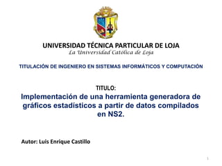 Implementación de una herramienta generadora de
gráficos estadísticos a partir de datos compilados
en NS2.
Autor: Luis Enrique Castillo
UNIVERSIDAD TÉCNICA PARTICULAR DE LOJA
La Universidad Católica de Loja
TITULACIÓN DE INGENIERO EN SISTEMAS INFORMÁTICOS Y COMPUTACIÓN
TITULO:
1
 