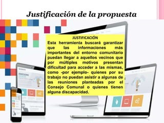 Justificación de la propuesta
JUSTIFICACIÓN
Esta herramienta buscará garantizar
que las informaciones más
importantes del entorno comunitario
puedan llegar a aquellos vecinos que
por múltiples motivos presentan
dificultad para acceder a las mismas,
como -por ejemplo- quienes por su
trabajo no puedan asistir a algunas de
las reuniones planteadas por el
Consejo Comunal o quienes tienen
alguna discapacidad.
 