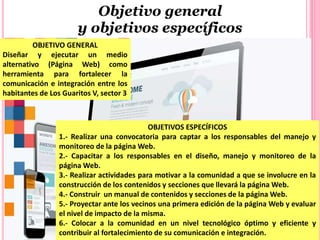Objetivo general
y objetivos específicos
OBJETIVO GENERAL
Diseñar y ejecutar un medio
alternativo (Página Web) como
herramienta para fortalecer la
comunicación e integración entre los
habitantes de Los Guaritos V, sector 3
OBJETIVOS ESPECÍFICOS
1.- Realizar una convocatoria para captar a los responsables del manejo y
monitoreo de la página Web.
2.- Capacitar a los responsables en el diseño, manejo y monitoreo de la
página Web.
3.- Realizar actividades para motivar a la comunidad a que se involucre en la
construcción de los contenidos y secciones que llevará la página Web.
4.- Construir un manual de contenidos y secciones de la página Web.
5.- Proyectar ante los vecinos una primera edición de la página Web y evaluar
el nivel de impacto de la misma.
6.- Colocar a la comunidad en un nivel tecnológico óptimo y eficiente y
contribuir al fortalecimiento de su comunicación e integración.
 