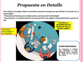 Para realizar esta página Web se necesitara manejar los programas que faciliten la creación de un
portal digital:
- Photoshop Animation para la elaboración y estructura del medio digital
- Dreamweaver, un software fácil de usar que permite crear páginas web profesionales y genera el
link
Propuesta en Detalle
 
