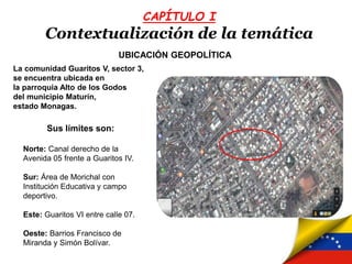 CAPÍTULO I
Contextualización de la temática
UBICACIÓN GEOPOLÍTICA
La comunidad Guaritos V, sector 3,
se encuentra ubicada en
la parroquia Alto de los Godos
del municipio Maturín,
estado Monagas.
Sus límites son:
Norte: Canal derecho de la
Avenida 05 frente a Guaritos IV.
Sur: Área de Morichal con
Institución Educativa y campo
deportivo.
Este: Guaritos VI entre calle 07.
Oeste: Barrios Francisco de
Miranda y Simón Bolívar.
 