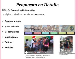 Propuesta en Detalle
TÍTULO: Comunidad Informativa
La página contará con secciones tales como:
 Quienes somos
 Mapa del sitio
 Mi comunidad
 Inspiradores
 Cultura
 Noticias
 