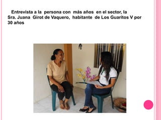Entrevista a la persona con más años en el sector, la
Sra. Juana Girot de Vaquero, habitante de Los Guaritos V por
30 años
 