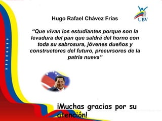 Hugo Rafael Chávez Frías
“Que vivan los estudiantes porque son la
levadura del pan que saldrá del horno con
toda su sabrosura, jóvenes dueños y
constructores del futuro, precursores de la
patria nueva”
¡Muchas gracias por su
atención!
 