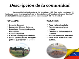Descripción de la comunidad
La comunidad de los Guaritos V, fue fundada en 1986. Este sector cuenta con 781
habitantes, según el censo aplicado por el Consejo Comunal “Los Luchadores de Guaritos V”
en el año 2013. El sector 3, consta con tres transversales F-G-H y la Avenida 6.
FORTALEZAS:
 Consejo Comunal
 Preescolar Rómulo Gallegos
 Escuela de Educación Especial
Bolivariana
 Cancha deportiva
 6 Plazas con espacios amplios
 Posee varias rutas de transporte
público que facilitan el acceso
DEBILIDADES:
 Poca vigilancia policial
 Problemas con el agua
potable
 Deficiencia de los servicios
públicos
 Muchos desechos de basura
 Falta de un buen alumbrado
público.
 