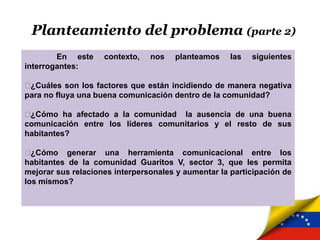 Planteamiento del problema (parte 2)
En este contexto, nos planteamos las siguientes
interrogantes:
¿Cuáles son los factores que están incidiendo de manera negativa
para no fluya una buena comunicación dentro de la comunidad?
¿Cómo ha afectado a la comunidad la ausencia de una buena
comunicación entre los líderes comunitarios y el resto de sus
habitantes?
¿Cómo generar una herramienta comunicacional entre los
habitantes de la comunidad Guaritos V, sector 3, que les permita
mejorar sus relaciones interpersonales y aumentar la participación de
los mismos?
 