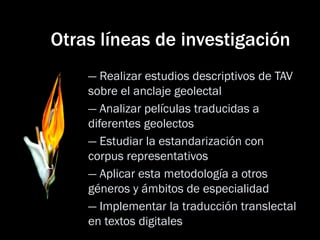 Otras líneas de investigación 
— Realizar estudios descriptivos de TAV sobre el anclaje geolectal 
— Analizar películas traducidas a diferentes geolectos 
— Estudiar la estandarización con corpus representativos 
— Aplicar esta metodología a otros géneros y ámbitos de especialidad 
— Implementar la traducción translectal en textos digitales  