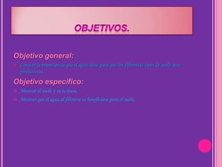 Objetivo general:
   Conocer la importancia que el agua tiene para que los diferentes tipos de suelo sean
    productivos.
Objetivo especifico:
   Mostrar el suelo y su textura.
   Mostrar que el agua al filtrarse es beneficiosa para el suelo.
 