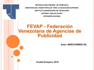 REPÚBLICA BOLIVARIANA DE VENEZUELA
MINISTERIO DEL PODER POPULAR PARA LA EDUCACIÓN SUPERIOR
INSTITUTO UNIVERSITARIO DE TECNOLOGÍA
“ANTONIO JOSE DE SUCRE”
EXTENSIÓN GUAYANA
FEVAP - Federación
Venezolana de Agencias de
Publicidad
Autor: MARYCARMEN GIL
Ciudad Guayana, 2019
 