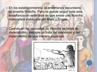  En los establecimientos de enseñanza secundaria
se enseña filosofía. Pero se puede seguir toda esta
enseñanza sin enterarse de que existe una filosofía
materialista elaborada por Marx y Engels.
 Cuando en los manuales de filosofía se habla de
materialismo, siempre se trata del marxismo y del
materialismo de una manera separada
 
