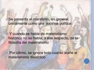  Se presenta al marxismo, en general,
únicamente como una doctrina política
 Y cuando se habla de materialismo
histórico no se habla, a ese respecto, de la
filosofía del materialismo
 Por último, se ignora todo cuanto atañe al
materialismo dialéctico
 