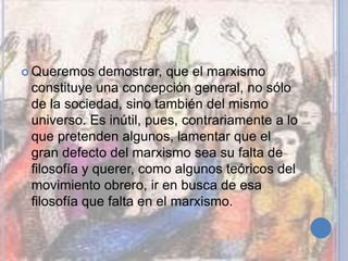  Queremos demostrar, que el marxismo
constituye una concepción general, no sólo
de la sociedad, sino también del mismo
universo. Es inútil, pues, contrariamente a lo
que pretenden algunos, lamentar que el
gran defecto del marxismo sea su falta de
filosofía y querer, como algunos teóricos del
movimiento obrero, ir en busca de esa
filosofía que falta en el marxismo.
 