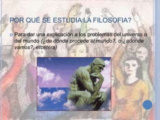 POR QUÉ SE ESTUDIA LA FILOSOFIA?
 Para dar una explicación a los problemas del universo o
del mundo (¿de dónde procede el mundo?, o ¿adonde
vamos?, etcétera)
 