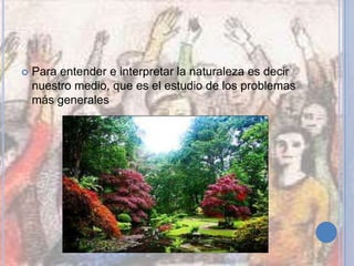  Para entender e interpretar la naturaleza es decir
nuestro medio, que es el estudio de los problemas
más generales
 