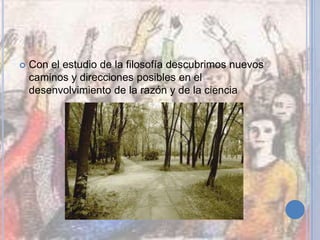  Con el estudio de la filosofía descubrimos nuevos
caminos y direcciones posibles en el
desenvolvimiento de la razón y de la ciencia
 