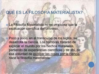 QUE ES LA FILOSOFIA MATERIALISTA?
 La Filosofía Materialista no es otra cosa que la
explicación científica del universo.
 Poco a poco, en el transcurso de los siglos, se
desarrolla la ciencia. Los hombres tratarán de
explicar el mundo por los hechos materiales,
partiendo de experiencias científicas y de ahí, de
esa voluntad de explicar las cosas por la ciencia,
nace la filosofía materialista.
 