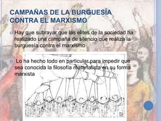 CAMPAÑAS DE LA BURGUESÍA
CONTRA EL MARXISMO
 Hay que subrayar que las elites de la sociedad ha
realizado una campaña de silencio que realiza la
burguesía contra el marxismo
 Lo ha hecho todo en particular para impedir que
sea conocida la filosofía materialista en su forma
marxista
 