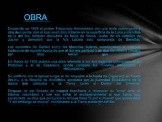 Desarrollo en 1609 el primer Telescopio Astronómico con una lente convergente y
otra divergente, con el cual descubrió cráteres en la superficie de la Luna y manchas
en la del Sol, también descubrió las fases de Venus, cuatro de los satélites de
Júpiter y demostró que la Vía Láctea esta compuesta de Estrellas.
Las opiniones de Galileo sobre las Manchas Solares cuestionaban la creencia
tradicional de aquella época de que el Sol era perfecto y de que los objetos creados
por Dios tenían que serlo.
En Marzo de 1632 publico una obra referente a los dos sistemas principales, el de
Ptolomeo y el de Copérnico, donde comparo los modelos Geocéntrico y
Heliocéntrico.
Su conflicto con la Iglesia surgió al dar respaldo a la teoría de Copérnico en franco
desafío a la filosofía de Aristóteles aprobada por la autoridad Eclesiástica de la
época que colocaba a la Tierra como el Centro del Universo.
Después de ser forzado de manera humillante a reconocer su "error" ante un
tribunal inquisitorio y con eso evitar el enclaustramiento al que había sido
condenado, se dice que pronuncio la famosa frase "E pur si muove" que quiere decir
"Y sin embargo se mueve", refiriéndose a la Tierra alrededor del Sol.
OBRA
 
