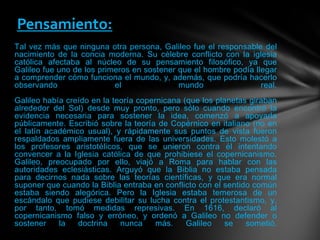 Tal vez más que ninguna otra persona, Galileo fue el responsable del
nacimiento de la concia moderna. Su célebre conflicto con la iglesia
católica afectaba al núcleo de su pensamiento filosófico, ya que
Galileo fue uno de los primeros en sostener que el hombre podía llegar
a comprender cómo funciona el mundo, y, además, que podría hacerlo
observando el mundo real.
Galileo había creído en la teoría copernicana (que los planetas giraban
alrededor del Sol) desde muy pronto, pero sólo cuando encontró la
evidencia necesaria para sostener la idea, comenzó a apoyarla
públicamente. Escribió sobre la teoría de Copérnico en italiano (no en
el latín académico usual), y rápidamente sus puntos de vista fueron
respaldados ampliamente fuera de las universidades. Esto molestó a
los profesores aristotélicos, que se unieron contra él intentando
convencer a la Iglesia católica de que prohibiese el copernicanismo.
Galileo, preocupado por ello, viajó a Roma para hablar con las
autoridades eclesiásticas. Arguyó que la Biblia no estaba pensada
para decirnos nada sobre las teorías científicas, y que era normal
suponer que cuando la Biblia entraba en conflicto con el sentido común
estaba siendo alegórica. Pero la Iglesia estaba temerosa de un
escándalo que pudiese debilitar su lucha contra el protestantismo, y,
por tanto, tomó medidas represivas. En 1616, declaró al
copernicanismo falso y erróneo, y ordenó a Galileo no defender o
sostener la doctrina nunca más. Galileo se sometió.
Pensamiento:
 