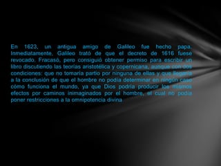 En 1623, un antigua amigo de Galileo fue hecho papa.
Inmediatamente, Galileo trató de que el decreto de 1616 fuese
revocado. Fracasó, pero consiguió obtener permiso para escribir un
libro discutiendo las teorías aristotélica y copernicana, aunque con dos
condiciones: que no tomaría partio por ninguna de ellas y que llegaría
a la conclusión de que el hombre no podía determinar en ningún caso
cómo funciona el mundo, ya que Dios podría producir los mismos
efectos por caminos inimaginados por el hombre, el cual no podía
poner restricciones a la omnipotencia divina
 