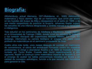 (Würtemburg, actual Alemania, 1571-Ratisbona, id., 1630) Astrónomo,
matemático y físico alemán. Hijo de un mercenario -que sirvió por dinero
en las huestes del duque de Alba y desapareció en el exilio en 1589- y de
una madre sospechosa de practicar la brujería, Johannes Kepler superó
las secuelas de una infancia desgraciada y sórdida merced a su tenacidad
e inteligencia.
Tras estudiar en los seminarios de Adelberg y Maulbronn, Kepler ingresó
en la Universidad de Tubinga (1588), donde cursó los estudios de teología
y fue también discípulo del copernicano Michael Mästlin. En 1594, sin
embargo, interrumpió su carrera teológica al aceptar una plaza como
profesor de matemáticas en el seminario protestante de Graz.
Cuatro años más tarde, unos meses después de contraer un matrimonio
de conveniencia, el edicto del archiduque Fernando contra los maestros
protestantes le obligó a abandonar Austria y en 1600 se trasladó a Praga
invitado por Tycho Brahe. Cuando éste murió repentinamente al año
siguiente, Kepler lo sustituyó como matemático imperial de Rodolfo II, con
el encargo de acabar las tablas astronómicas iniciadas por Brahe y en
calidad de consejero astrológico, función a la que recurrió con frecuencia
para ganarse la vida.
Biografía:
 