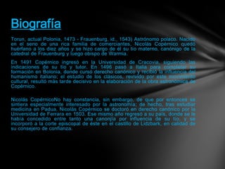 Torun, actual Polonia, 1473 - Frauenburg, id., 1543) Astrónomo polaco. Nacido
en el seno de una rica familia de comerciantes, Nicolás Copérnico quedó
huérfano a los diez años y se hizo cargo de él su tío materno, canónigo de la
catedral de Frauenburg y luego obispo de Warmia.
En 1491 Copérnico ingresó en la Universidad de Cracovia, siguiendo las
indicaciones de su tío y tutor. En 1496 pasó a Italia para completar su
formación en Bolonia, donde cursó derecho canónico y recibió la influencia del
humanismo italiano; el estudio de los clásicos, revivido por este movimiento
cultural, resultó más tarde decisivo en la elaboración de la obra astronómica de
Copérnico.
Nicolás CopérnicoNo hay constancia, sin embargo, de que por entonces se
sintiera especialmente interesado por la astronomía; de hecho, tras estudiar
medicina en Padua, Nicolás Copérnico se doctoró en derecho canónico por la
Universidad de Ferrara en 1503. Ese mismo año regresó a su país, donde se le
había concedido entre tanto una canonjía por influencia de su tío, y se
incorporó a la corte episcopal de éste en el castillo de Lidzbark, en calidad de
su consejero de confianza.
Biografía
 