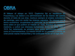 Al fallecer el obispo en 1512, Copérnico fijó su residencia en
Frauenburg y se dedicó a la administración de los bienes del cabildo
durante el resto de sus días; mantuvo siempre el empleo eclesiástico
de canónigo, pero sin recibir las órdenes sagradas. Se interesó por la
teoría económica, ocupándose en particular de la reforma monetaria,
tema sobre el que publicó un tratado en 1528. Practicó así mismo la
medicina, y cultivó sus intereses humanistas. Entre los años 1507 y
1515 fue redactando su primera obra sobre astronomía, conocida
como el Commentariolus. La misma circuló en un principio a través de
unas pocas copias manuscritas y fue publicada recién en el siglo XIX.
OBRA
 