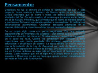 Copérnico no fue el primero en señalar la centralidad del Sol. A este
respecto, basta nombrar a Aristarco de Samos, quien ya en la antigua
Grecia enseñaba que la Tierra y todos los demás planetas giraban
alrededor del Sol. De todos modos, el modelo que imperaba en su tiempo
era el de Claudio Ptolomeo, que afirmaba que la Tierra se hallaba estática
y que tanto el Sol como los planetas giraban a su alrededor. Al realizar sus
observaciones astronómicas, Copérnico descubrió anomalías en el
sistema ptolemaico y comenzó a dudar de sus postulados básicos.
En su propio siglo contó con pocos seguidores. Era muy criticado
especialmente por miembros de la Iglesia— por afirmar que la Tierra no se
hallaba en el centro del Universo. El heliocentrismo demoró en imponerse.
En el juicio de 1633, Galileo fue condenado por sostener la tesis
copernicana, que quedó prohibida. Sin embargo, algunos jesuitas la
estudiaban y enseñaban en secreto. La teoría recibió un nuevo impulso
con la formulación de la Ley de Gravedad por parte de Newton, en el
siglo XVII, en especial en el norte de Europa. Los pensadores católicos del
sur de Europa tardaron un siglo más en reconocer al heliocentrismo su
validez. Cabe recordar que, en el siglo XV, el propio Marín Lutero había
acusado a Copérnico de ser un necio que quería «poner completamente
del revés el Arte de la Astronomía».
Pensamiento:
 