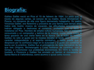 Galileo Galilei nació en Pisa el 15 de febrero de 1564. Lo poco que, a
través de algunas cartas, se conoce de su madre, Giulia Ammannati di
Pescia, no compone de ella una figura demasiado halagüeña. Su padre,
Vincenzo Galilei, era florentino y procedía de una familia que tiempo atrás
había sido ilustre; músico de vocación, las dificultades económicas lo
habían obligado a dedicarse al comercio, profesión que lo llevó a
instalarse en Pisa. Hombre de amplia cultura humanista, fue un intérprete
consumado y un compositor y teórico de la música, cuyas obras sobre el
tema gozaron de una cierta fama en la época. De él hubo de heredar
Galileo no sólo el gusto por la música (tocaba el laúd), sino también el
carácter independiente y el espíritu combativo, y hasta puede que el
desprecio por la confianza ciega en la autoridad y el gusto por combinar la
teoría con la práctica. Galileo fue el primogénito de siete hermanos de los
que tres (Virginia, Michelangelo y Livia) hubieron de contribuir, con el
tiempo, a incrementar sus problemas económicos. En 1574 la familia se
trasladó a Florencia y Galileo fue enviado un tiempo al monasterio de
Santa Maria di Vallombrosa, como alumno o quizá como novicio.
Biografía:
 