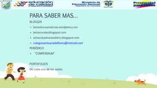 PARA SABER MAS…
BLOGGER
 lamontuosanoticias.wordpress.com
 letrasruralesblogspot.com
 simacotaatravesdetics.blogspot.com
 colegiosantaanadeflores@hotmail.com
PERIÓDICO
 “COMPENDIUM”
PORTAFOLIOS
De cada una de las sedes.
 