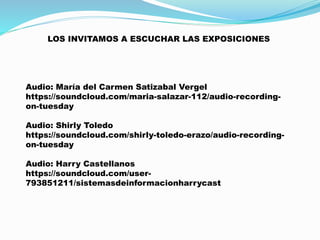 LOS INVITAMOS A ESCUCHAR LAS EXPOSICIONES
Audio: María del Carmen Satizabal Vergel
https://soundcloud.com/maria-salazar-112/audio-recording-
on-tuesday
Audio: Shirly Toledo
https://soundcloud.com/shirly-toledo-erazo/audio-recording-
on-tuesday
Audio: Harry Castellanos
https://soundcloud.com/user-
793851211/sistemasdeinformacionharrycast
 