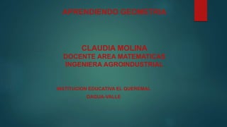 APRENDIENDO GEOMETRIA
CLAUDIA MOLINA
DOCENTE AREA MATEMATICAS
INGENIERA AGROINDUSTRIAL
INSTITUCION EDUCATIVA EL QUEREMAL
DAGUA-VALLE
 