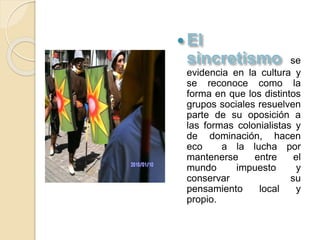 
se
evidencia en la cultura y
se reconoce como la
forma en que los distintos
grupos sociales resuelven
parte de su oposición a
las formas colonialistas y
de dominación, hacen
eco a la lucha por
mantenerse entre el
mundo impuesto y
conservar su
pensamiento local y
propio.
 