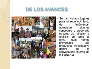  Se han visitado lugares
para el reconocimiento
de fenómenos,
apropiado algunos
conceptos y elaborado
trabajos de reflexión y
análisis en torno al
tema, igual hemos
proyectado una
propuesta investigativa
dentro de la
convocatoria interna de
la FUNLAM.
 