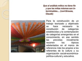 Que el análisis mítico no tiene fin
y que los mitos mismos son in-
terminables.... (Levi-Strauss,
Claudé)
 Para la construcción de un
trabajo teorizado y objetivado
se hace necesario la
constitución de categorías
establecidas y la contemplación
de categorías emergentes en el
conocimiento, en ese sentido
las previstas inicialmente
recorren los tópicos
adelantados en el marco de
referencia más los propios a los
referentes de la cultura y su
organización social-económica-
política-cultural y educativa.
 