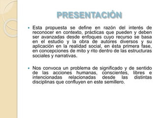  Esta propuesta se define en razón del interés de
reconocer en contexto, prácticas que pueden y deben
ser avanzadas desde enfoques cuyo recurso se basa
en el estudio y la obra de autores diversos y su
aplicación en la realidad social, en ésta primera fase,
en concepciones de mito y rito dentro de las estructuras
sociales y narrativas.
 Nos convoca un problema de significado y de sentido
de las acciones humanas, conscientes, libres e
intencionadas relacionadas desde las distintas
disciplinas que confluyen en este semillero.
 